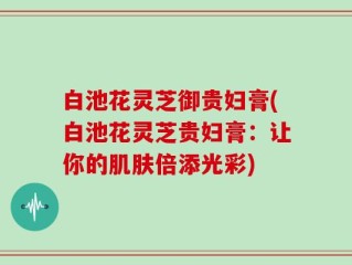 白池花灵芝御贵妇膏(白池花灵芝贵妇膏：让你的肌肤倍添光彩)