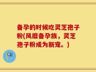 备孕的时候吃灵芝孢子粉(风靡备孕族，灵芝孢子粉成为新宠。)