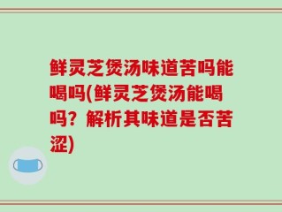 鲜灵芝煲汤味道苦吗能喝吗(鲜灵芝煲汤能喝吗？解析其味道是否苦涩)