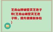 芝南山牌破壁灵芝孢子粉(芝南山破壁灵芝孢子粉，提升健康新体验)