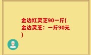 金边红灵芝90一斤(金边灵芝：一斤90元)