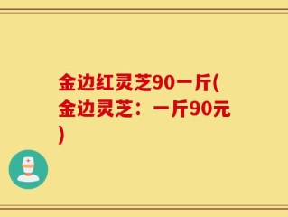 金边红灵芝90一斤(金边灵芝：一斤90元)