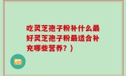 吃灵芝孢子粉补什么最好灵芝孢子粉最适合补充哪些营养？)