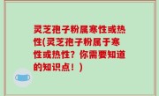灵芝孢子粉属寒性或热性(灵芝孢子粉属于寒性或热性？你需要知道的知识点！)