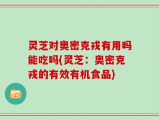 灵芝对奥密克戎有用吗能吃吗(灵芝：奥密克戎的有效有机食品)