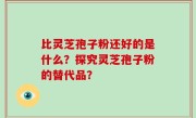 比灵芝孢子粉还好的是什么？探究灵芝孢子粉的替代品？