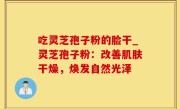 吃灵芝孢子粉的脸干_灵芝孢子粉：改善肌肤干燥，焕发自然光泽
