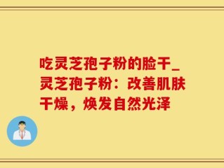 吃灵芝孢子粉的脸干_灵芝孢子粉：改善肌肤干燥，焕发自然光泽