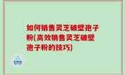 如何销售灵芝破壁孢子粉(高效销售灵芝破壁孢子粉的技巧)