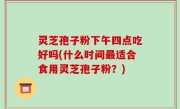 灵芝孢子粉下午四点吃好吗(什么时间最适合食用灵芝孢子粉？)