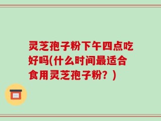 灵芝孢子粉下午四点吃好吗(什么时间最适合食用灵芝孢子粉？)