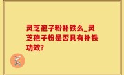 灵芝孢子粉补铁么_灵芝孢子粉是否具有补铁功效？