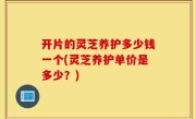 开片的灵芝养护多少钱一个(灵芝养护单价是多少？)