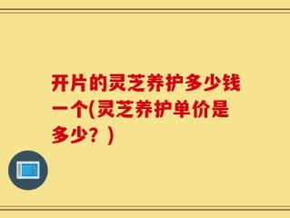 开片的灵芝养护多少钱一个(灵芝养护单价是多少？)