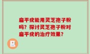 扁平疣能用灵芝孢子粉吗？探讨灵芝孢子粉对扁平疣的治疗效果？