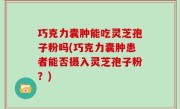 巧克力囊肿能吃灵芝孢子粉吗(巧克力囊肿患者能否摄入灵芝孢子粉？)