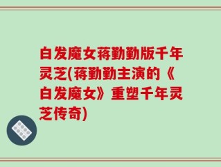 白发魔女蒋勤勤版千年灵芝(蒋勤勤主演的《白发魔女》重塑千年灵芝传奇)