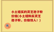 小土妞买的灵芝孢子粉价格(小土妞购买灵芝孢子粉，价格惊人！)