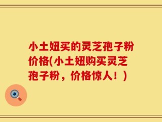 小土妞买的灵芝孢子粉价格(小土妞购买灵芝孢子粉，价格惊人！)