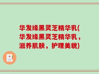 华发缘黑灵芝精华乳(华发缘黑灵芝精华乳，滋养肌肤，护理美貌)