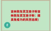 吉林熬东灵芝孢子粉吉林熬东灵芝孢子粉：提高免疫力的天然选择)