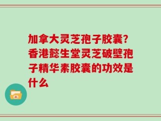 加拿大灵芝孢子胶囊？香港懿生堂灵芝破壁孢子精华素胶囊的功效是什么