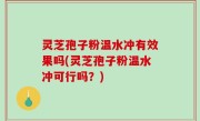 灵芝孢子粉温水冲有效果吗(灵芝孢子粉温水冲可行吗？)