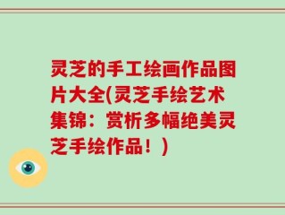 灵芝的手工绘画作品图片大全(灵芝手绘艺术集锦：赏析多幅绝美灵芝手绘作品！)
