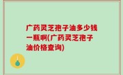 广药灵芝孢子油多少钱一瓶啊(广药灵芝孢子油价格查询)