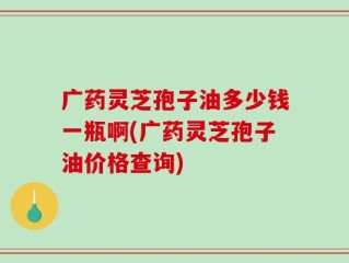 广药灵芝孢子油多少钱一瓶啊(广药灵芝孢子油价格查询)