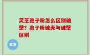 灵芝孢子粉怎么区别破壁？孢子粉破壳与破壁区别