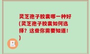灵芝孢子胶囊哪一种好(灵芝孢子胶囊如何选择？这些你需要知道！)