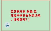 灵芝孢子粉 利尿(灵芝孢子粉具有利尿功效，你知道吗？)