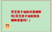 灵芝孢子油能改善睡眠吗(灵芝孢子油能提高睡眠质量吗？)