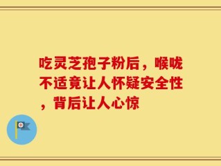 吃灵芝孢子粉后，喉咙不适竟让人怀疑安全性，背后让人心惊