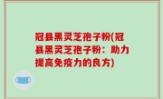 冠县黑灵芝孢子粉(冠县黑灵芝孢子粉：助力提高免疫力的良方)