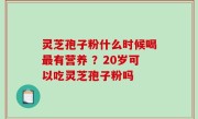 灵芝孢子粉什么时候喝最有营养 ？20岁可以吃灵芝孢子粉吗