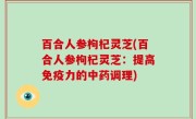 百合人参枸杞灵芝(百合人参枸杞灵芝：提高免疫力的中药调理)