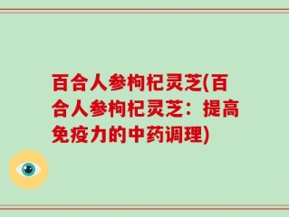 百合人参枸杞灵芝(百合人参枸杞灵芝：提高免疫力的中药调理)