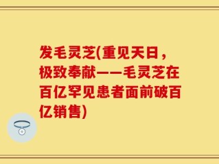 发毛灵芝(重见天日，极致奉献——毛灵芝在百亿罕见患者面前破百亿销售)