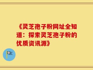 《灵芝孢子粉网址全知道：探索灵芝孢子粉的优质资讯源》