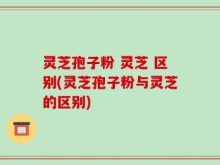灵芝孢子粉 灵芝 区别(灵芝孢子粉与灵芝的区别)