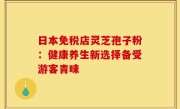 日本免税店灵芝孢子粉:健康养生新选择备受游客青睐