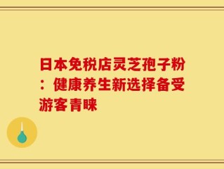 日本免税店灵芝孢子粉：健康养生新选择备受游客青睐