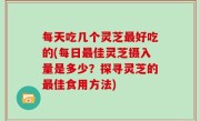 每天吃几个灵芝最好吃的(每日最佳灵芝摄入量是多少？探寻灵芝的最佳食用方法)