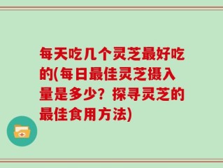 每天吃几个灵芝最好吃的(每日最佳灵芝摄入量是多少？探寻灵芝的最佳食用方法)