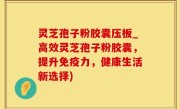 灵芝孢子粉胶囊压板_高效灵芝孢子粉胶囊，提升免疫力，健康生活新选择)