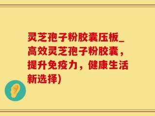 灵芝孢子粉胶囊压板_高效灵芝孢子粉胶囊，提升免疫力，健康生活新选择)