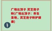 广地北顶子 灵芝孢子粉(广地北顶子：养生圣地，灵芝孢子粉护健康)