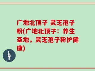 广地北顶子 灵芝孢子粉(广地北顶子：养生圣地，灵芝孢子粉护健康)